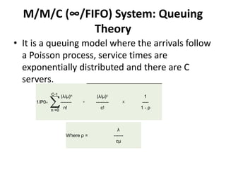 M/M/C (∞/FIFO) System: Queuing
Theory
• It is a queuing model where the arrivals follow
a Poisson process, service times are
exponentially distributed and there are C
servers.
1/P0=
(λ/μ)n
- -------
n!
+
(λ/μ)c
--------
c!
X
1
----
1 - ρ
Where ρ =
λ
------
cμ
 