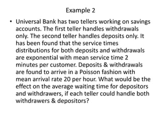 Example 2
• Universal Bank has two tellers working on savings
accounts. The first teller handles withdrawals
only. The second teller handles deposits only. It
has been found that the service times
distributions for both deposits and withdrawals
are exponential with mean service time 2
minutes per customer. Deposits & withdrawals
are found to arrive in a Poisson fashion with
mean arrival rate 20 per hour. What would be the
effect on the average waiting time for depositors
and withdrawers, if each teller could handle both
withdrawers & depositors?
 