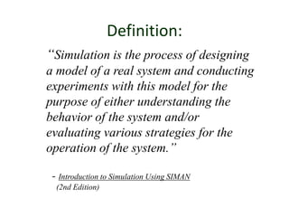 Definition:
“Simulation is the process of designing
a model of a real system and conducting
experiments with this model for the
purpose of either understanding the
behavior of the system and/or
evaluating various strategies for the
operation of the system.”
- Introduction to Simulation Using SIMAN
(2nd Edition)
 