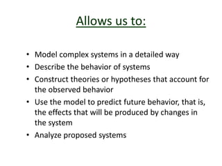 Allows us to:
• Model complex systems in a detailed way
• Describe the behavior of systems
• Construct theories or hypotheses that account for
the observed behavior
• Use the model to predict future behavior, that is,
the effects that will be produced by changes in
the system
• Analyze proposed systems
 