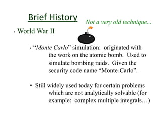 Brief History Not a very old technique...
• World War II
• “Monte Carlo” simulation: originated with
the work on the atomic bomb. Used to
simulate bombing raids. Given the
security code name “Monte-Carlo”.
• Still widely used today for certain problems
which are not analytically solvable (for
example: complex multiple integrals…)
 