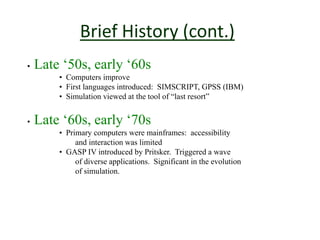 Brief History (cont.)
• Late ‘50s, early ‘60s
• Computers improve
• First languages introduced: SIMSCRIPT, GPSS (IBM)
• Simulation viewed at the tool of “last resort”
• Late ‘60s, early ‘70s
• Primary computers were mainframes: accessibility
and interaction was limited
• GASP IV introduced by Pritsker. Triggered a wave
of diverse applications. Significant in the evolution
of simulation.
 