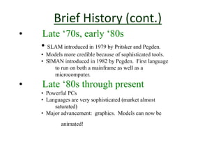 Brief History (cont.)
• Late ‘70s, early ‘80s
• SLAM introduced in 1979 by Pritsker and Pegden.
• Models more credible because of sophisticated tools.
• SIMAN introduced in 1982 by Pegden. First language
to run on both a mainframe as well as a
microcomputer.
• Late ‘80s through present
• Powerful PCs
• Languages are very sophisticated (market almost
saturated)
• Major advancement: graphics. Models can now be
animated!
 