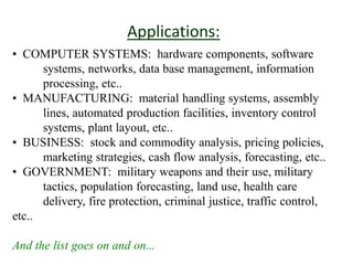 Applications:
• COMPUTER SYSTEMS: hardware components, software
systems, networks, data base management, information
processing, etc..
• MANUFACTURING: material handling systems, assembly
lines, automated production facilities, inventory control
systems, plant layout, etc..
• BUSINESS: stock and commodity analysis, pricing policies,
marketing strategies, cash flow analysis, forecasting, etc..
• GOVERNMENT: military weapons and their use, military
tactics, population forecasting, land use, health care
delivery, fire protection, criminal justice, traffic control,
etc..
And the list goes on and on...
 