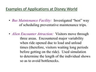 Examples of Applications at Disney World
• Bus Maintenance Facility: Investigated “best” way
of scheduling preventative maintenance trips.
• Alien Encounter Attraction: Visitors move through
three areas. Encountered major variability
when ride opened due to load and unload
times (therefore, visitors waiting long periods
before getting on the ride). Used simulation
to determine the length of the individual shows
so as to avoid bottlenecks.
 
