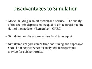 Disadvantages to Simulation
• Model building is an art as well as a science. The quality
of the analysis depends on the quality of the model and the
skill of the modeler (Remember: GIGO)
• Simulation results are sometimes hard to interpret.
• Simulation analysis can be time consuming and expensive.
Should not be used when an analytical method would
provide for quicker results.
 