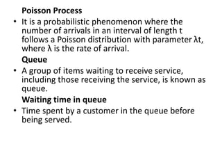Poisson Process
• It is a probabilistic phenomenon where the
number of arrivals in an interval of length t
follows a Poisson distribution with parameter λt,
where λ is the rate of arrival.
Queue
• A group of items waiting to receive service,
including those receiving the service, is known as
queue.
Waiting time in queue
• Time spent by a customer in the queue before
being served.
 