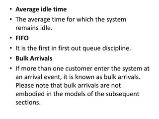 • Average idle time
• The average time for which the system
remains idle.
• FIFO
• It is the first in first out queue discipline.
• Bulk Arrivals
• If more than one customer enter the system at
an arrival event, it is known as bulk arrivals.
Please note that bulk arrivals are not
embodied in the models of the subsequent
sections.
 
