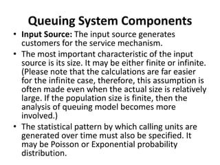 Queuing System Components
• Input Source: The input source generates
customers for the service mechanism.
• The most important characteristic of the input
source is its size. It may be either finite or infinite.
(Please note that the calculations are far easier
for the infinite case, therefore, this assumption is
often made even when the actual size is relatively
large. If the population size is finite, then the
analysis of queuing model becomes more
involved.)
• The statistical pattern by which calling units are
generated over time must also be specified. It
may be Poisson or Exponential probability
distribution.
 