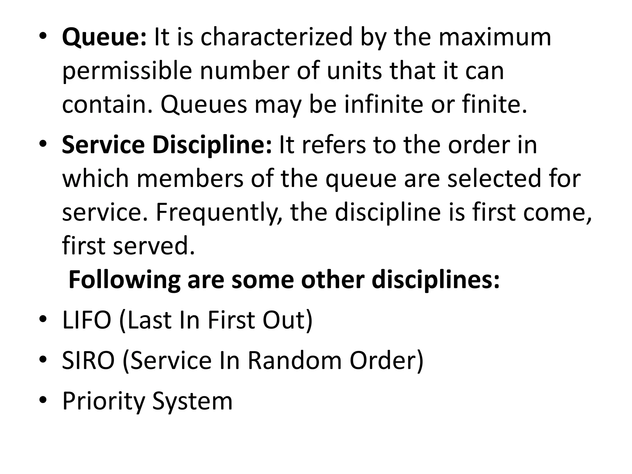 • Queue: It is characterized by the maximum
permissible number of units that it can
contain. Queues may be infinite or finite.
• Service Discipline: It refers to the order in
which members of the queue are selected for
service. Frequently, the discipline is first come,
first served.
Following are some other disciplines:
• LIFO (Last In First Out)
• SIRO (Service In Random Order)
• Priority System
 