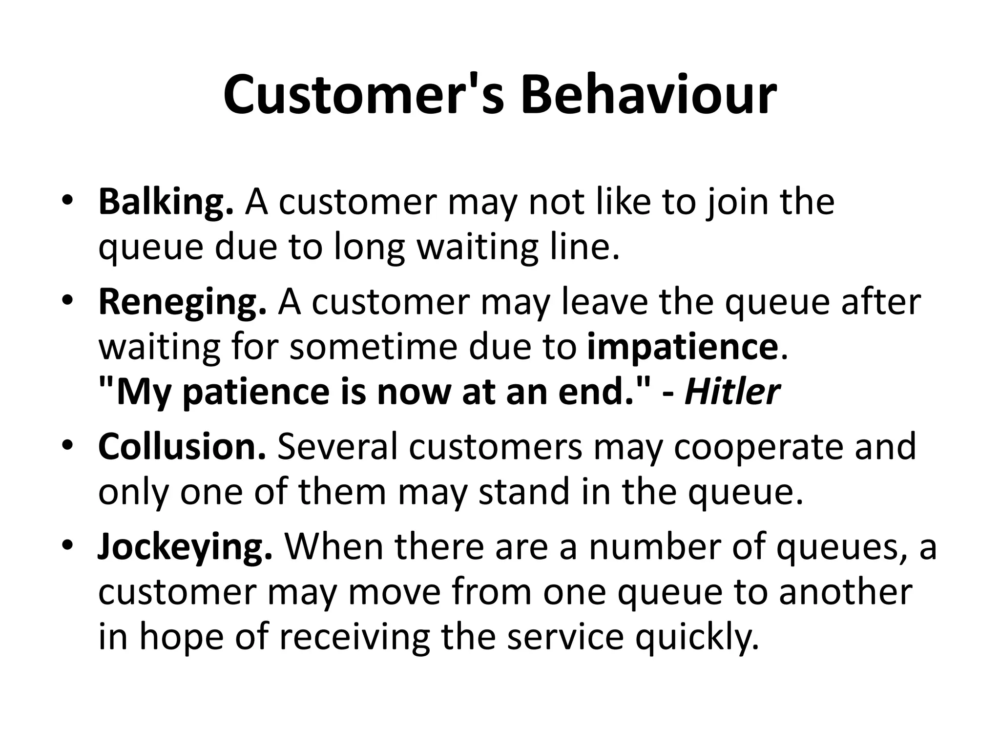 Customer's Behaviour
• Balking. A customer may not like to join the
queue due to long waiting line.
• Reneging. A customer may leave the queue after
waiting for sometime due to impatience.
"My patience is now at an end." - Hitler
• Collusion. Several customers may cooperate and
only one of them may stand in the queue.
• Jockeying. When there are a number of queues, a
customer may move from one queue to another
in hope of receiving the service quickly.
 