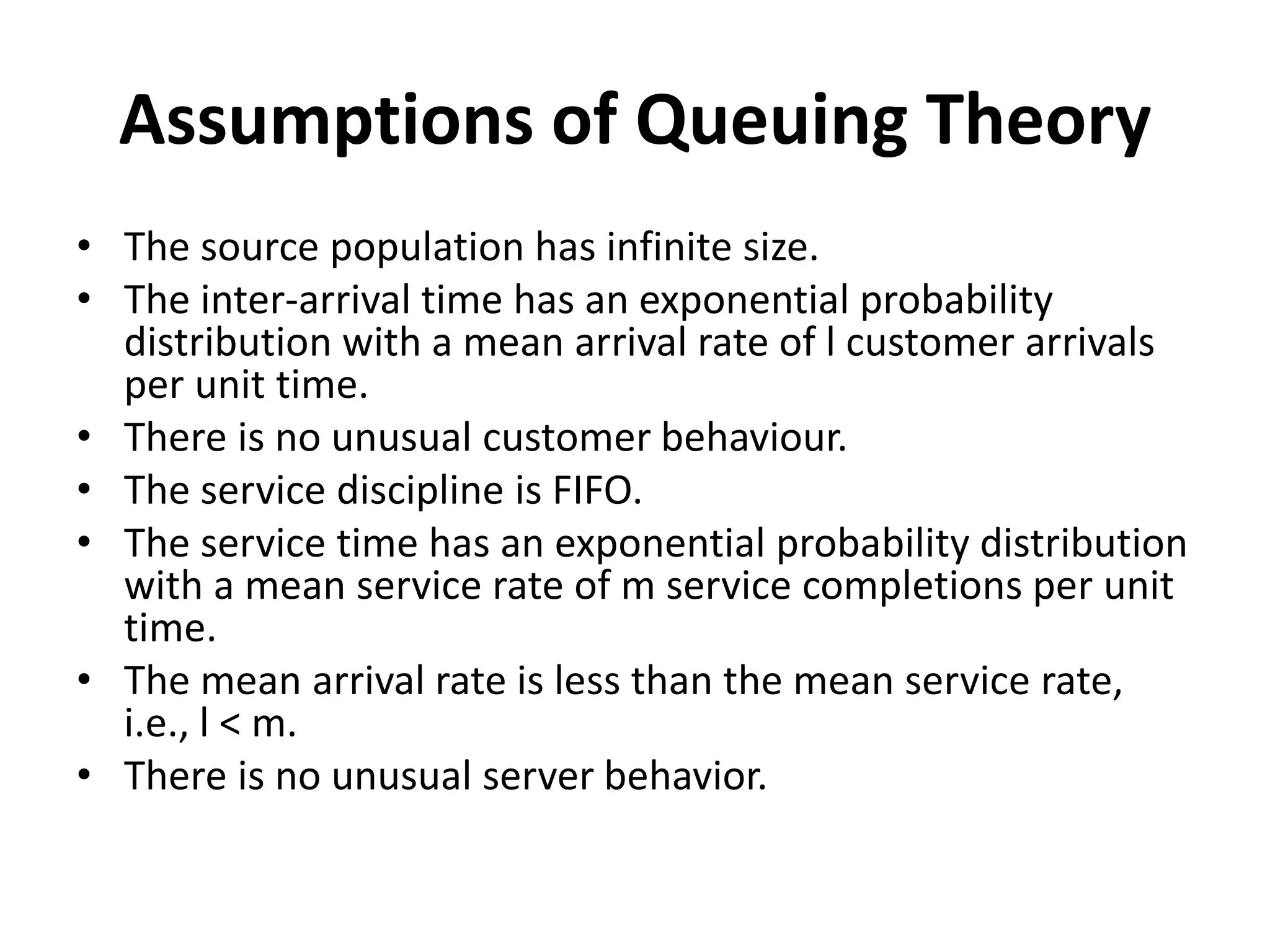 Assumptions of Queuing Theory
• The source population has infinite size.
• The inter-arrival time has an exponential probability
distribution with a mean arrival rate of l customer arrivals
per unit time.
• There is no unusual customer behaviour.
• The service discipline is FIFO.
• The service time has an exponential probability distribution
with a mean service rate of m service completions per unit
time.
• The mean arrival rate is less than the mean service rate,
i.e., l < m.
• There is no unusual server behavior.
 