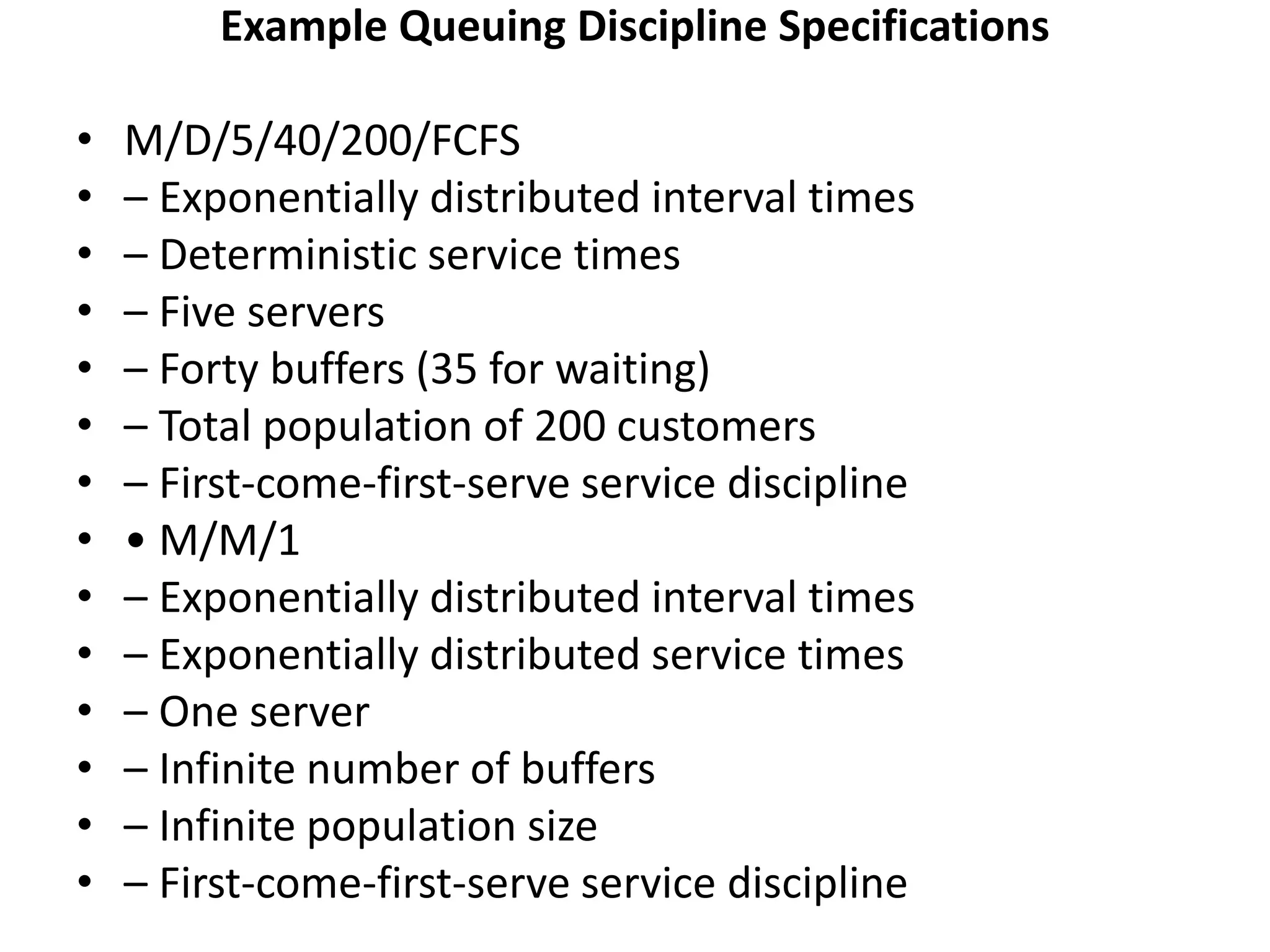 Example Queuing Discipline Specifications
• M/D/5/40/200/FCFS
• – Exponentially distributed interval times
• – Deterministic service times
• – Five servers
• – Forty buffers (35 for waiting)
• – Total population of 200 customers
• – First-come-first-serve service discipline
• • M/M/1
• – Exponentially distributed interval times
• – Exponentially distributed service times
• – One server
• – Infinite number of buffers
• – Infinite population size
• – First-come-first-serve service discipline
 