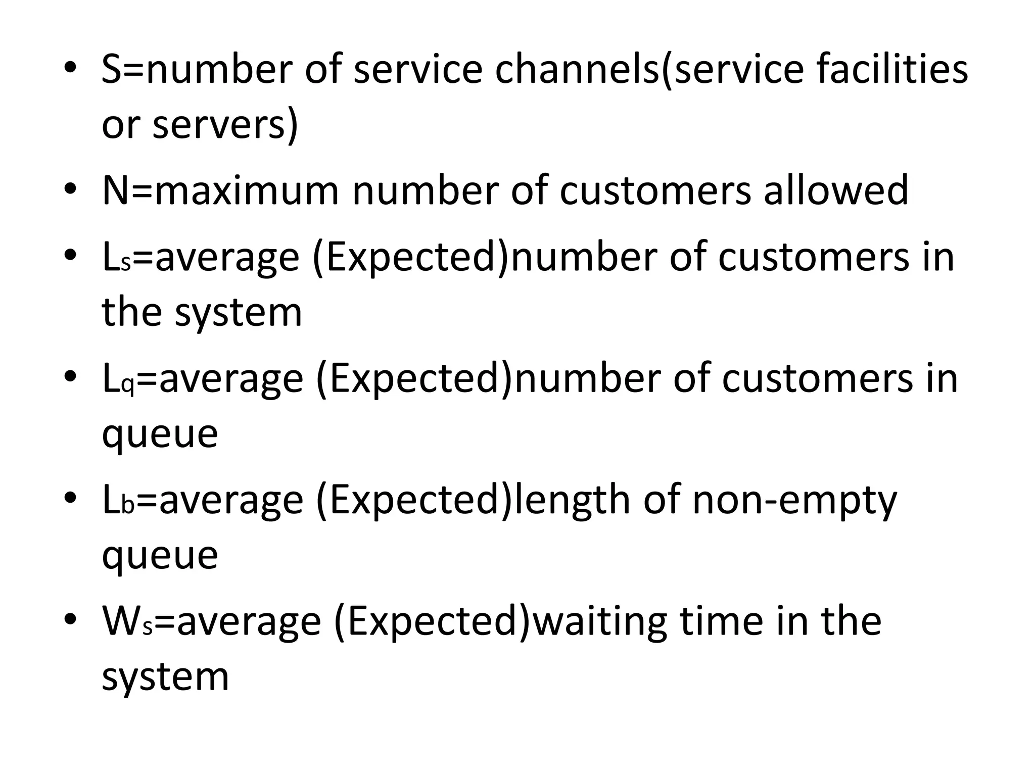 • S=number of service channels(service facilities
or servers)
• N=maximum number of customers allowed
• Ls=average (Expected)number of customers in
the system
• Lq=average (Expected)number of customers in
queue
• Lb=average (Expected)length of non-empty
queue
• Ws=average (Expected)waiting time in the
system
 