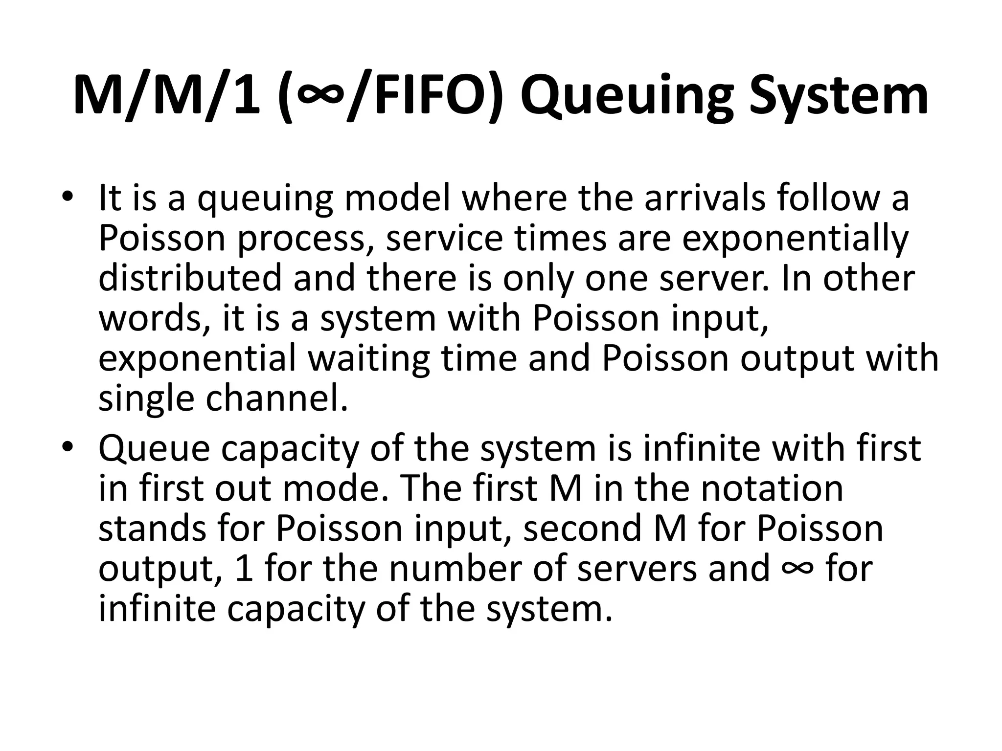 M/M/1 (∞/FIFO) Queuing System
• It is a queuing model where the arrivals follow a
Poisson process, service times are exponentially
distributed and there is only one server. In other
words, it is a system with Poisson input,
exponential waiting time and Poisson output with
single channel.
• Queue capacity of the system is infinite with first
in first out mode. The first M in the notation
stands for Poisson input, second M for Poisson
output, 1 for the number of servers and ∞ for
infinite capacity of the system.
 