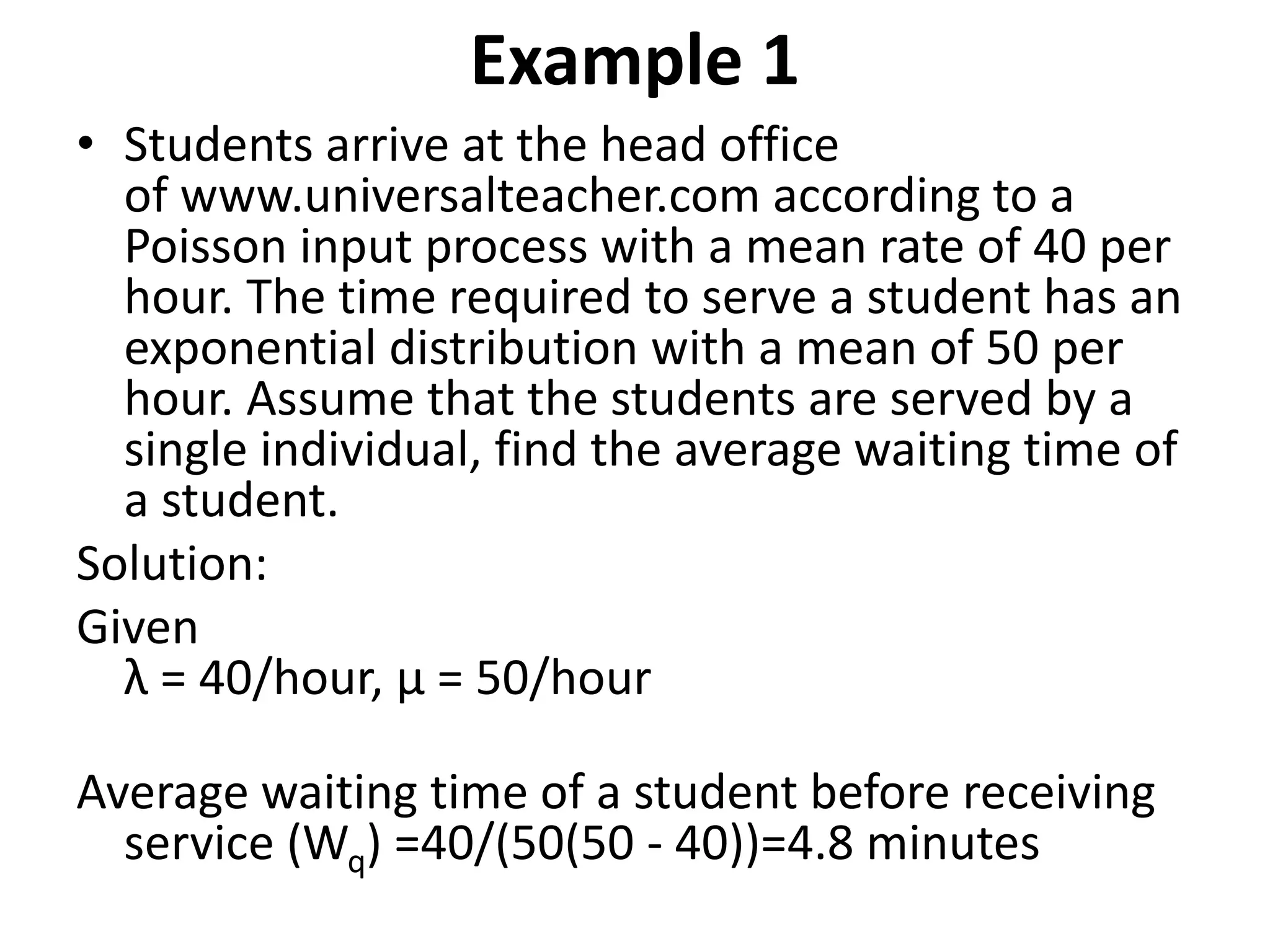 Example 1
• Students arrive at the head office
of www.universalteacher.com according to a
Poisson input process with a mean rate of 40 per
hour. The time required to serve a student has an
exponential distribution with a mean of 50 per
hour. Assume that the students are served by a
single individual, find the average waiting time of
a student.
Solution:
Given
λ = 40/hour, μ = 50/hour
Average waiting time of a student before receiving
service (Wq) =40/(50(50 - 40))=4.8 minutes
 