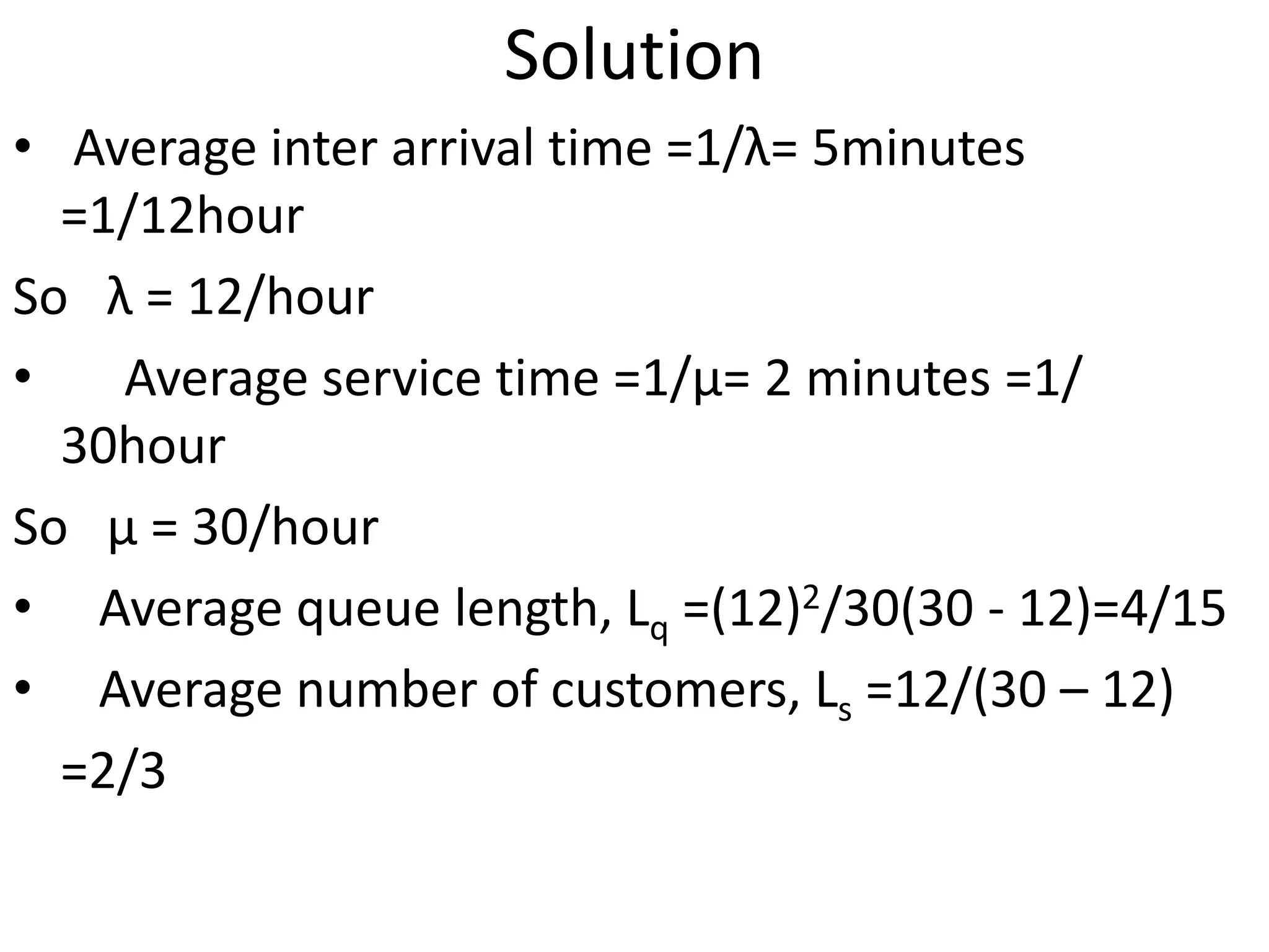 Solution
• Average inter arrival time =1/λ= 5minutes
=1/12hour
So λ = 12/hour
• Average service time =1/μ= 2 minutes =1/
30hour
So μ = 30/hour
• Average queue length, Lq =(12)2/30(30 - 12)=4/15
• Average number of customers, Ls =12/(30 – 12)
=2/3
 