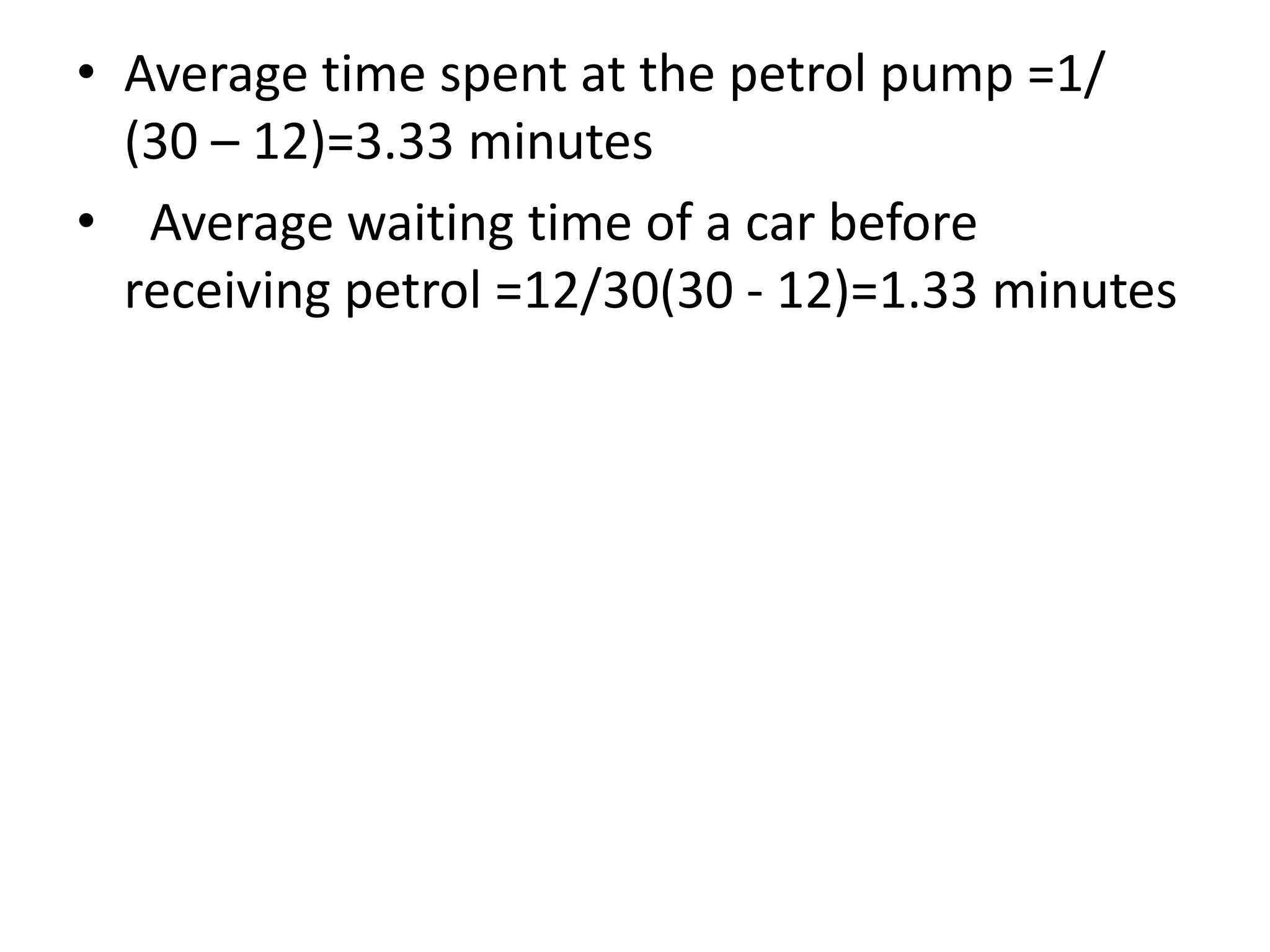 • Average time spent at the petrol pump =1/
(30 – 12)=3.33 minutes
• Average waiting time of a car before
receiving petrol =12/30(30 - 12)=1.33 minutes
 