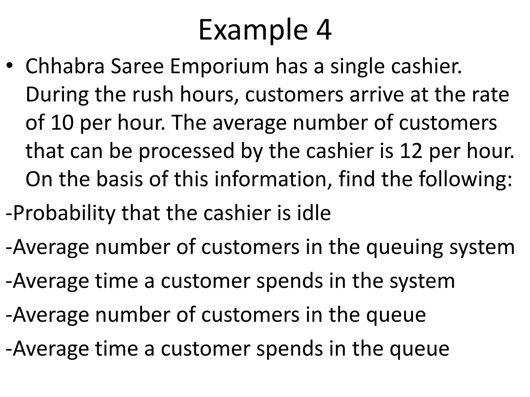 Example 4
• Chhabra Saree Emporium has a single cashier.
During the rush hours, customers arrive at the rate
of 10 per hour. The average number of customers
that can be processed by the cashier is 12 per hour.
On the basis of this information, find the following:
-Probability that the cashier is idle
-Average number of customers in the queuing system
-Average time a customer spends in the system
-Average number of customers in the queue
-Average time a customer spends in the queue
 