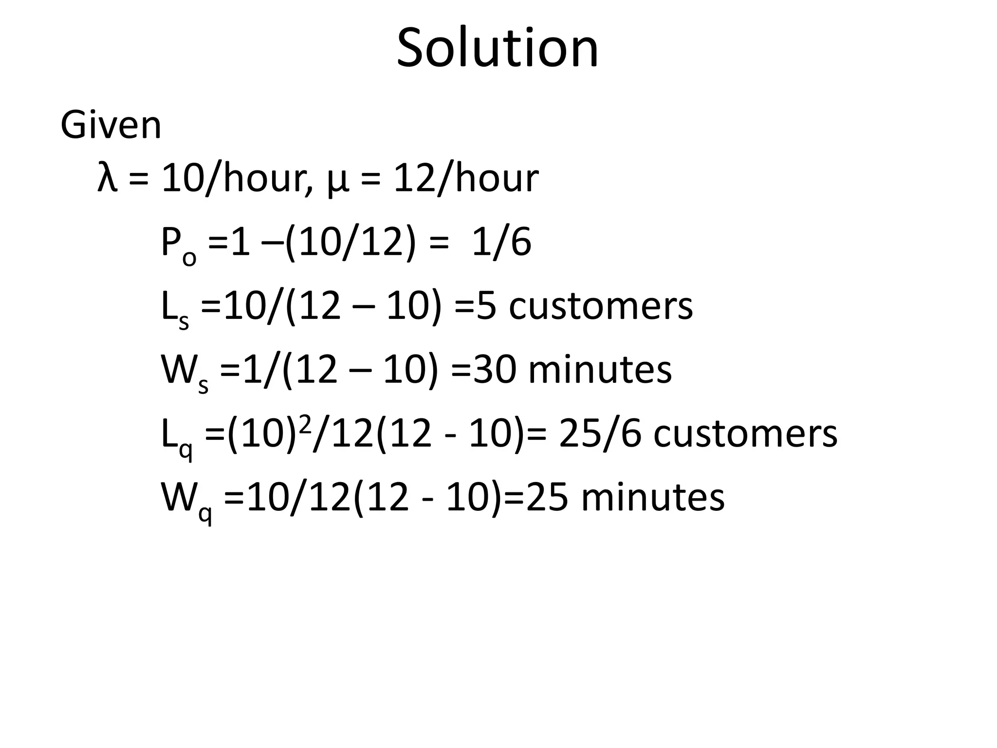 Solution
Given
λ = 10/hour, μ = 12/hour
Po =1 –(10/12) = 1/6
Ls =10/(12 – 10) =5 customers
Ws =1/(12 – 10) =30 minutes
Lq =(10)2/12(12 - 10)= 25/6 customers
Wq =10/12(12 - 10)=25 minutes
 