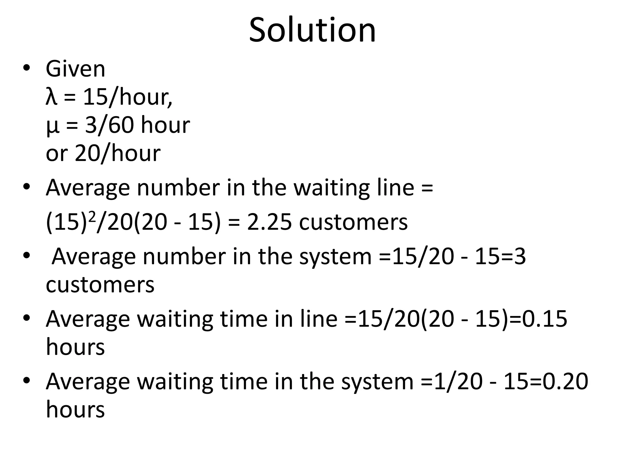 Solution
• Given
λ = 15/hour,
μ = 3/60 hour
or 20/hour
• Average number in the waiting line =
(15)2/20(20 - 15) = 2.25 customers
• Average number in the system =15/20 - 15=3
customers
• Average waiting time in line =15/20(20 - 15)=0.15
hours
• Average waiting time in the system =1/20 - 15=0.20
hours
 
