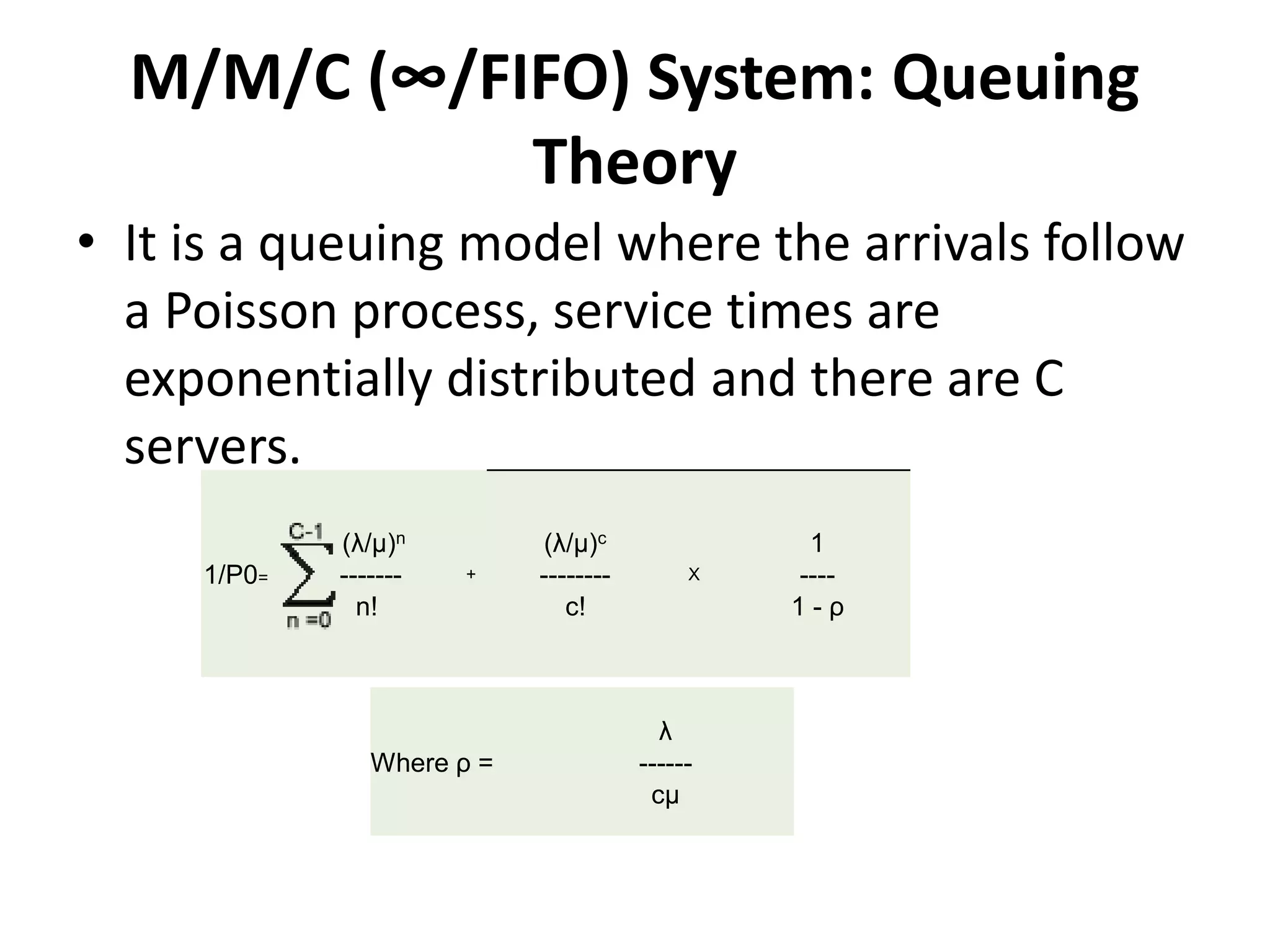 M/M/C (∞/FIFO) System: Queuing
Theory
• It is a queuing model where the arrivals follow
a Poisson process, service times are
exponentially distributed and there are C
servers.
1/P0=
(λ/μ)n
- -------
n!
+
(λ/μ)c
--------
c!
X
1
----
1 - ρ
Where ρ =
λ
------
cμ
 