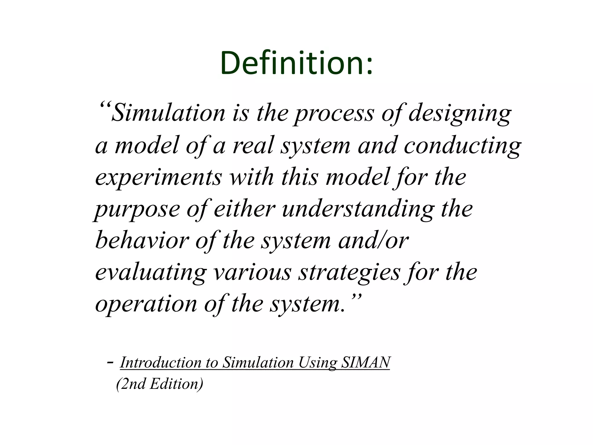 Definition:
“Simulation is the process of designing
a model of a real system and conducting
experiments with this model for the
purpose of either understanding the
behavior of the system and/or
evaluating various strategies for the
operation of the system.”
- Introduction to Simulation Using SIMAN
(2nd Edition)
 
