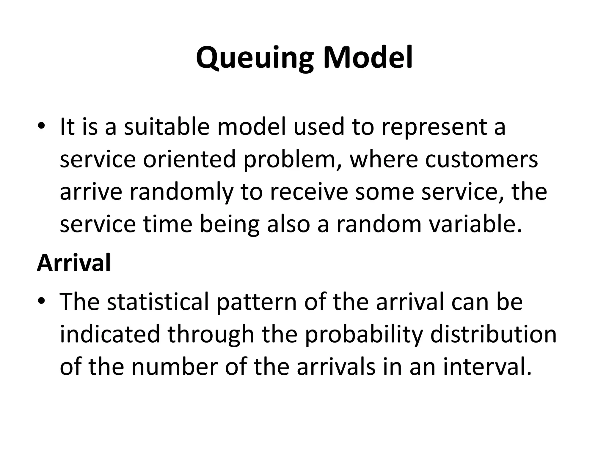 Queuing Model
• It is a suitable model used to represent a
service oriented problem, where customers
arrive randomly to receive some service, the
service time being also a random variable.
Arrival
• The statistical pattern of the arrival can be
indicated through the probability distribution
of the number of the arrivals in an interval.
 