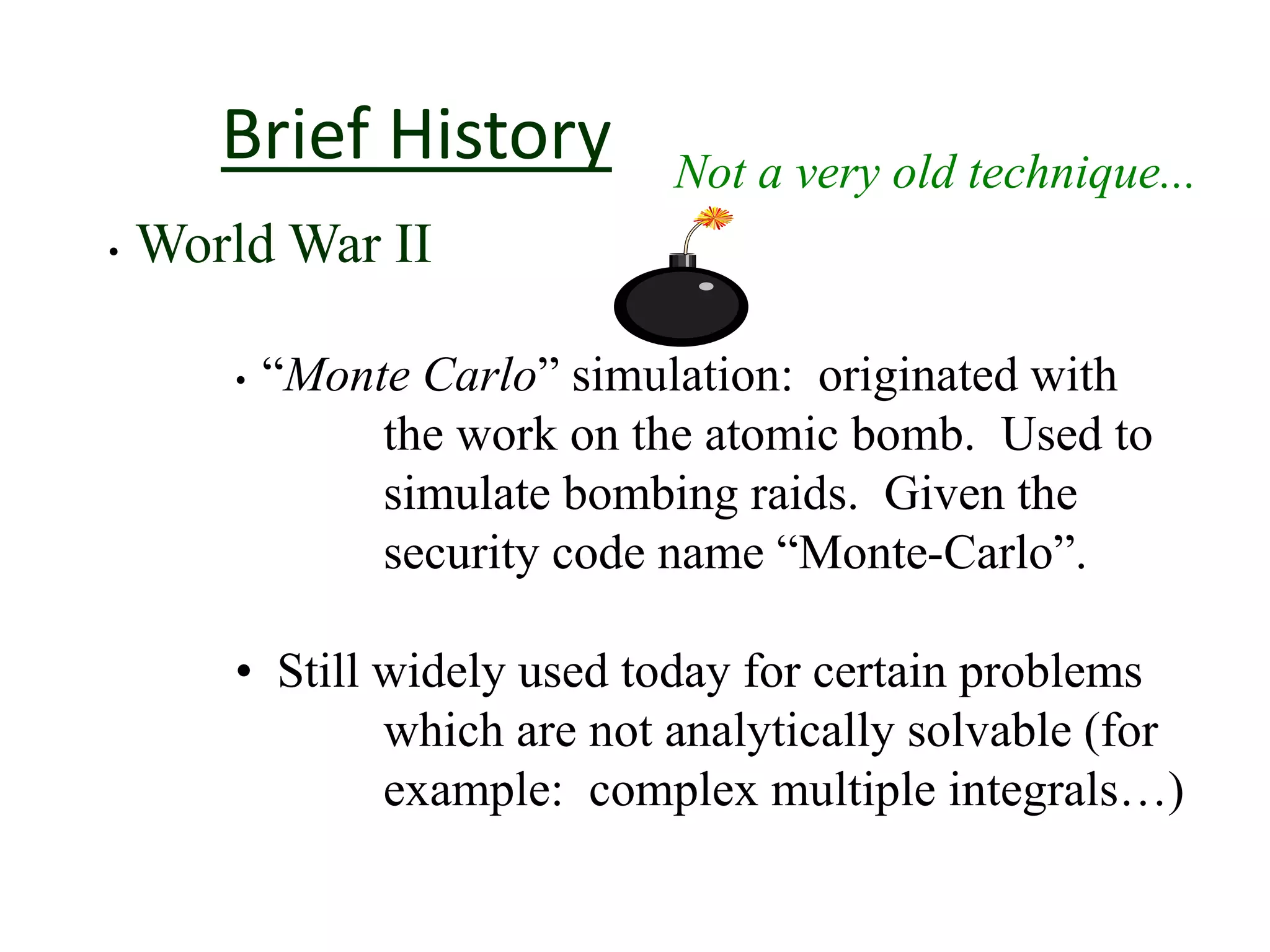 Brief History Not a very old technique...
• World War II
• “Monte Carlo” simulation: originated with
the work on the atomic bomb. Used to
simulate bombing raids. Given the
security code name “Monte-Carlo”.
• Still widely used today for certain problems
which are not analytically solvable (for
example: complex multiple integrals…)
 