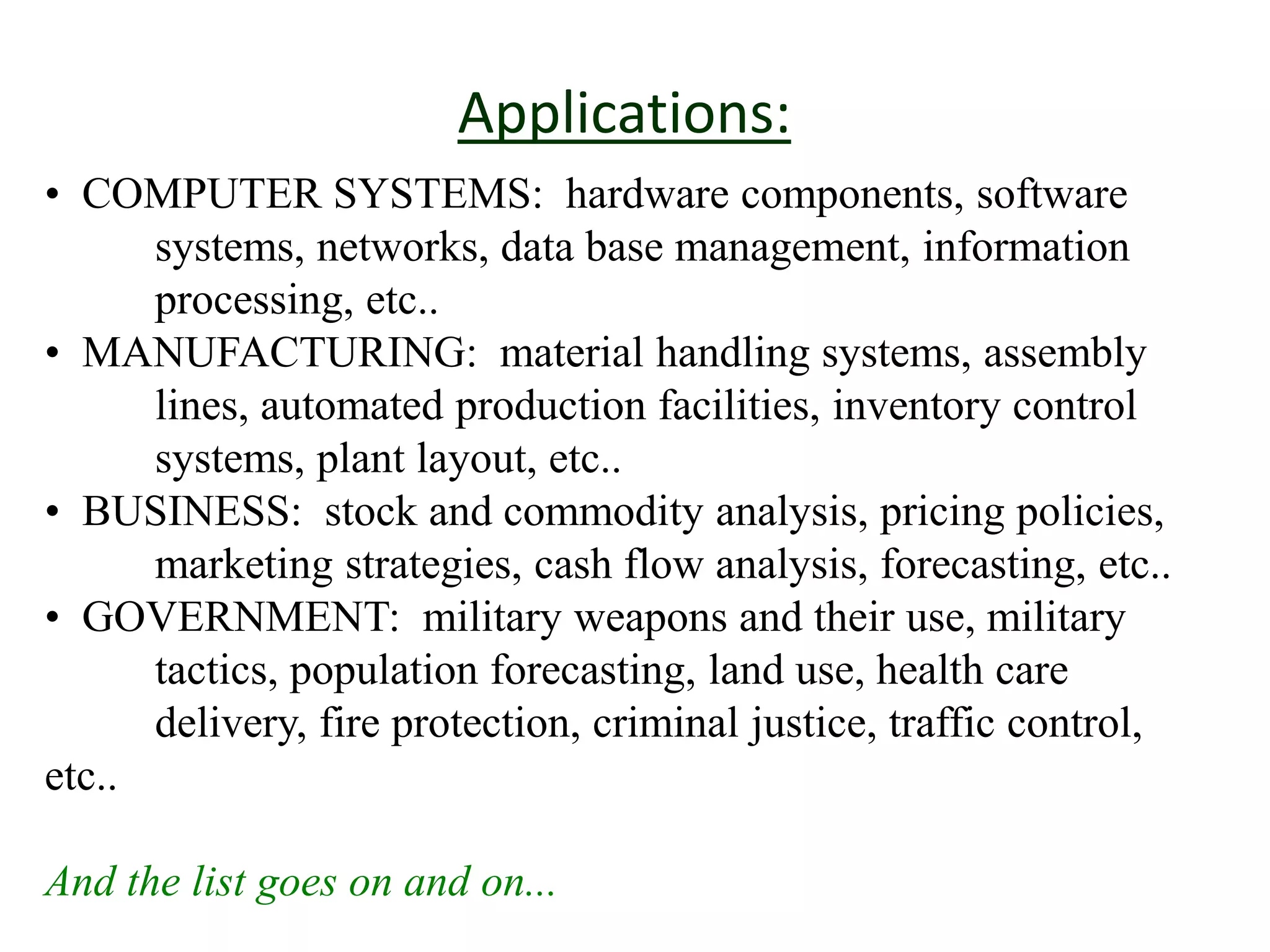 Applications:
• COMPUTER SYSTEMS: hardware components, software
systems, networks, data base management, information
processing, etc..
• MANUFACTURING: material handling systems, assembly
lines, automated production facilities, inventory control
systems, plant layout, etc..
• BUSINESS: stock and commodity analysis, pricing policies,
marketing strategies, cash flow analysis, forecasting, etc..
• GOVERNMENT: military weapons and their use, military
tactics, population forecasting, land use, health care
delivery, fire protection, criminal justice, traffic control,
etc..
And the list goes on and on...
 