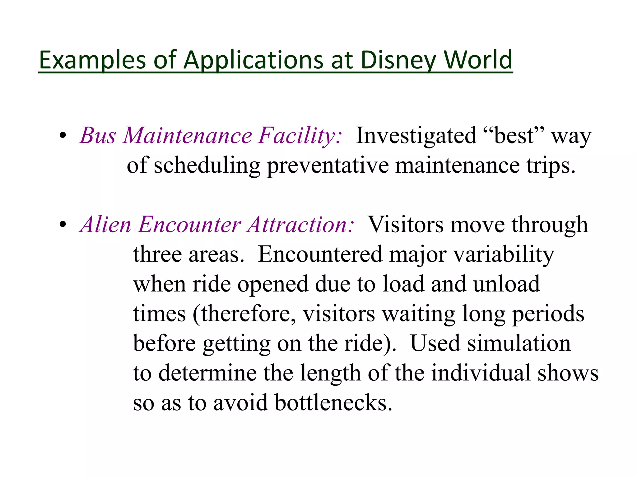 Examples of Applications at Disney World
• Bus Maintenance Facility: Investigated “best” way
of scheduling preventative maintenance trips.
• Alien Encounter Attraction: Visitors move through
three areas. Encountered major variability
when ride opened due to load and unload
times (therefore, visitors waiting long periods
before getting on the ride). Used simulation
to determine the length of the individual shows
so as to avoid bottlenecks.
 