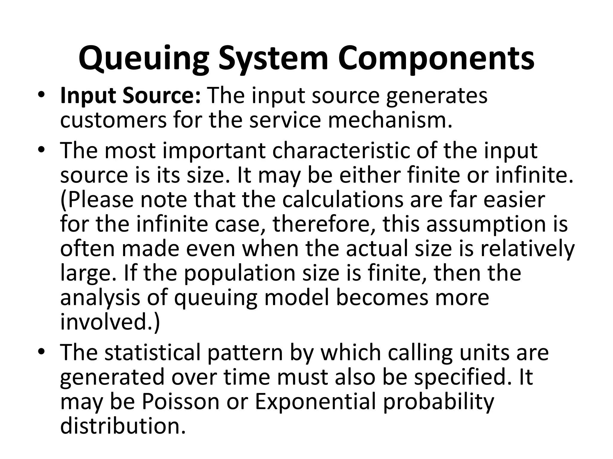 Queuing System Components
• Input Source: The input source generates
customers for the service mechanism.
• The most important characteristic of the input
source is its size. It may be either finite or infinite.
(Please note that the calculations are far easier
for the infinite case, therefore, this assumption is
often made even when the actual size is relatively
large. If the population size is finite, then the
analysis of queuing model becomes more
involved.)
• The statistical pattern by which calling units are
generated over time must also be specified. It
may be Poisson or Exponential probability
distribution.
 