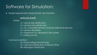 Software for Simulation:


Model represented using Kendall- Lee Notation
where,

(a/b/c):( d/e/f)
a = arrival rate distribution
b = service rate distribution
c = no. of parallel service channels (identical service)
d = service discipline
e = maximum no. allowed in the system
f = calling source

Common notation:
M =Poissonl/Exponential rates
G = General Distribution of Service Time
Ek-=Erlangian Distribution

 