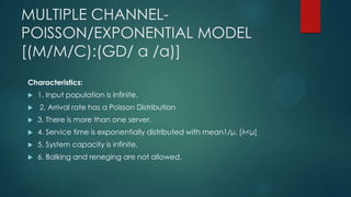 MULTIPLE CHANNELPOISSON/EXPONENTIAL MODEL
[(M/M/C):(GD/ α /α)]
Characteristics:



1. Input population is infinite.
2. Arrival rate has a Poisson Distribution



3. There is more than one server.



4. Service time is exponentially distributed with mean1/μ. [λ<μ]



5. System capacity is infinite.



6. Balking and reneging are not allowed.

 