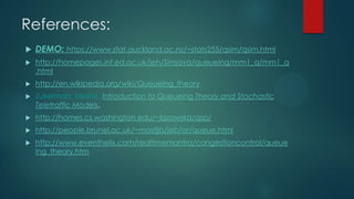 References:


DEMO: https://www.stat.auckland.ac.nz/~stats255/qsim/qsim.html



http://homepages.inf.ed.ac.uk/jeh/Simjava/queueing/mm1_q/mm1_q
.html



http://en.wikipedia.org/wiki/Queueing_theory



Zukerman, Moshe: Introduction to Queueing Theory and Stochastic
Teletraffic Models.



http://homes.cs.washington.edu/~lazowska/qsp/



http://people.brunel.ac.uk/~mastjjb/jeb/or/queue.html



http://www.eventhelix.com/realtimemantra/congestioncontrol/queue
ing_theory.htm

 