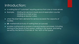 Introduction:


a waiting line of "customers" requiring service from one or more servers



Example:



when the short term demand for service exceeds the capacity of
facilities



QT, mathematical study of waiting lines (or queues)



enables mathematical analysis of several related processes, including
arriving at the (back of the) queue, waiting in the queue, and being
served by the Service Channels at the front of the queue

-Waiting for service in bank and at reservation counter
-Waiting for a train or bus
-Waiting at doctor’s clinic

 