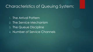 Characteristics of Queuing System:
1.

The Arrival Pattern

2.

The Service Mechanism

3.

The Queue Discipline

4.

Number of Service Channels

 