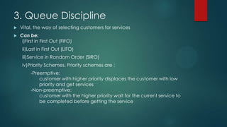 3. Queue Discipline


Vital, the way of selecting customers for services



Can be:
i)First in First Out (FIFO)
Ii)Last in First Out (LIFO)
iii)Service in Random Order (SIRO)
iv)Priority Schemes. Priority schemes are :

-Preemptive:
customer with higher priority displaces the customer with low
priority and get services
-Non-preemptive:
customer with the higher priority wait for the current service to
be completed before getting the service

 