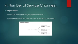 4. Number of Service Channels:


Single Queue:
-have only one queue to get different services
-customer get services based on the availability of the server

 