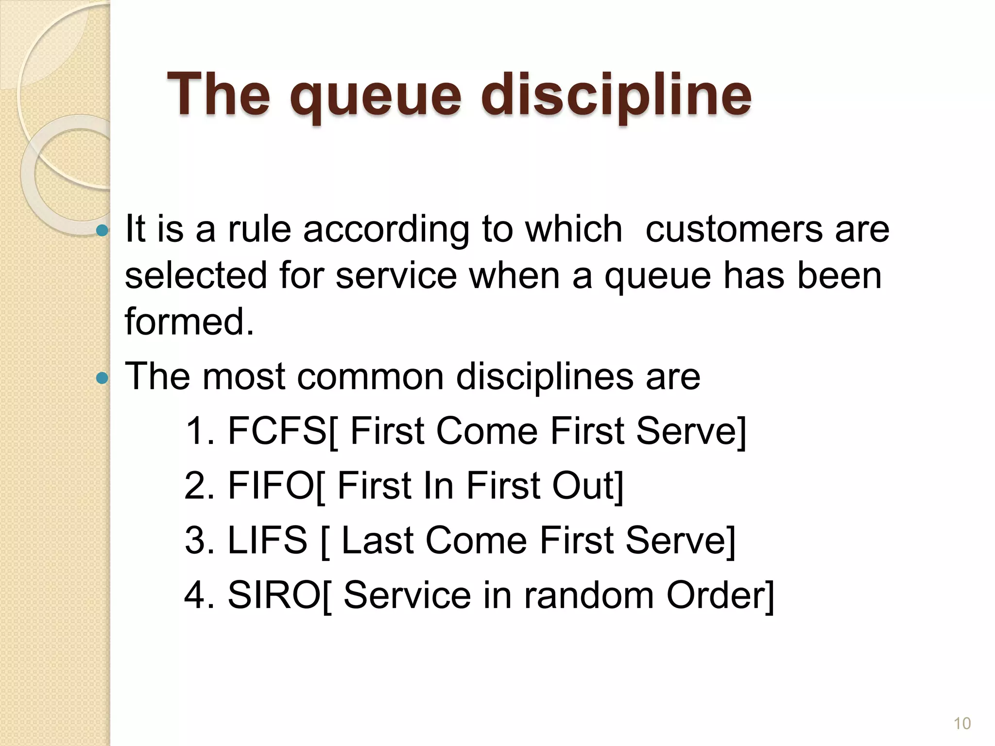 The queue discipline
 It is a rule according to which customers are
selected for service when a queue has been
formed.
 The most common disciplines are
1. FCFS[ First Come First Serve]
2. FIFO[ First In First Out]
3. LIFS [ Last Come First Serve]
4. SIRO[ Service in random Order]
10
 