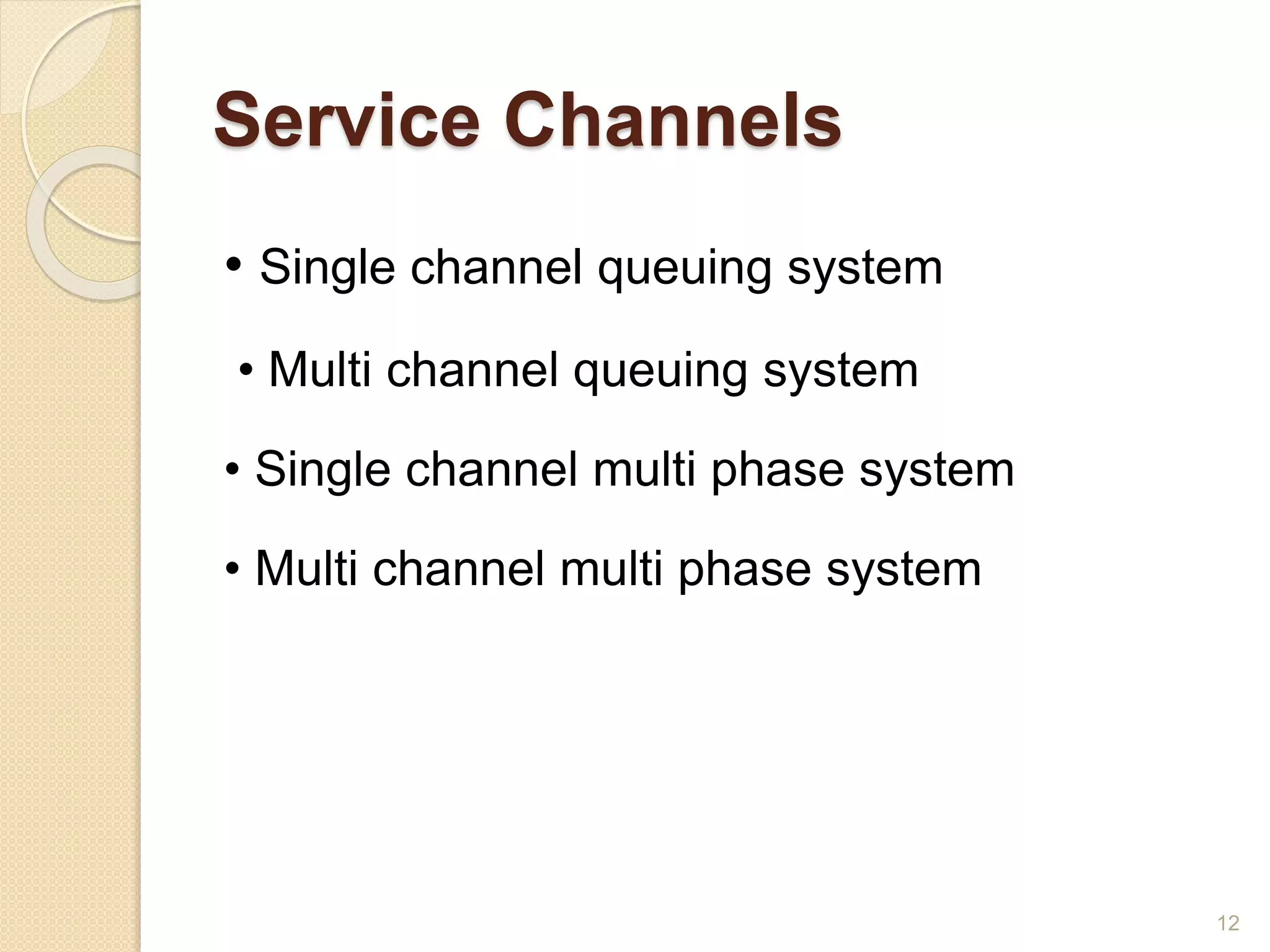 Service Channels
• Single channel queuing system
• Multi channel queuing system
• Single channel multi phase system
• Multi channel multi phase system
12
 