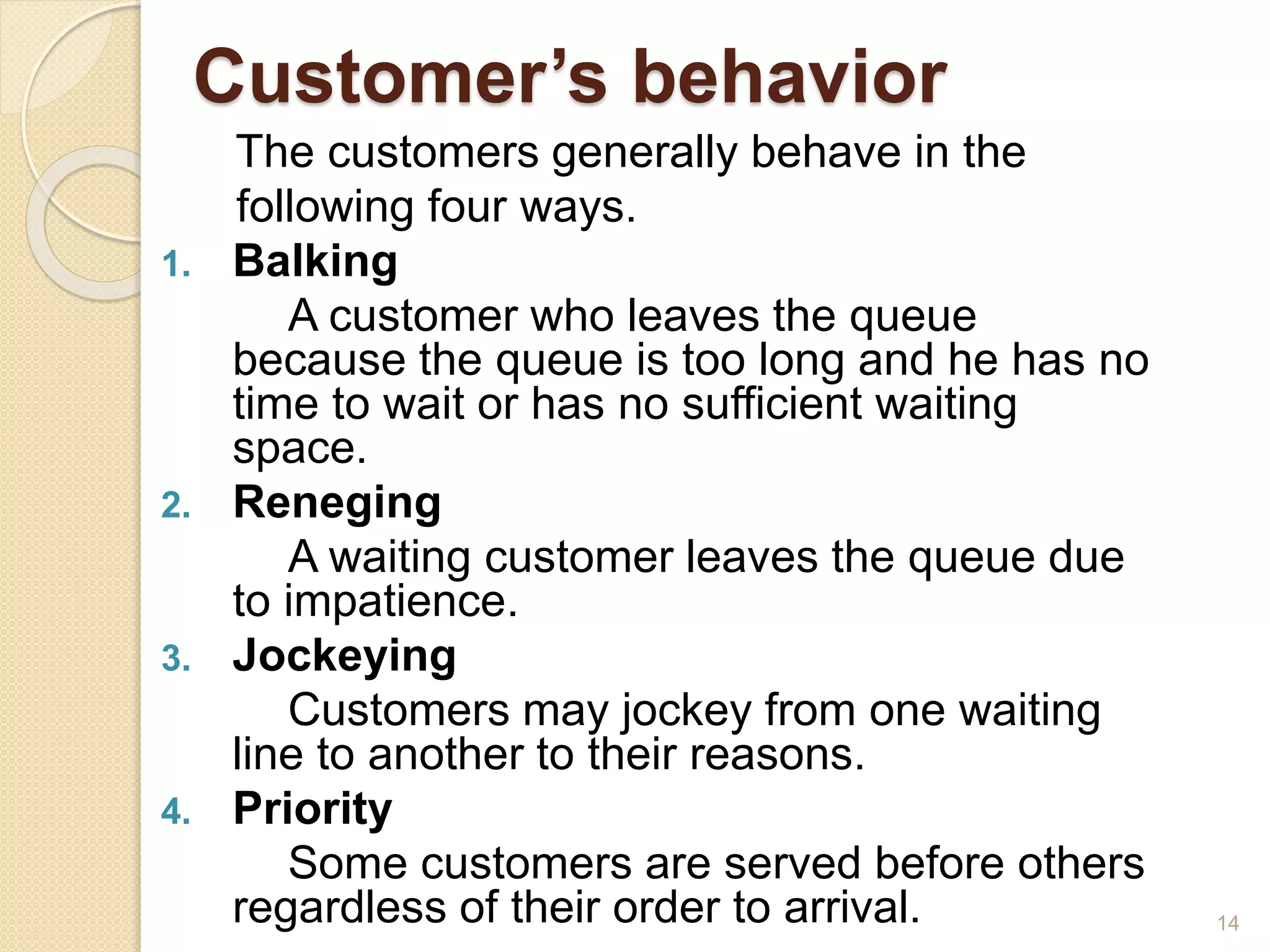 Customer’s behavior
The customers generally behave in the
following four ways.
1. Balking
A customer who leaves the queue
because the queue is too long and he has no
time to wait or has no sufficient waiting
space.
2. Reneging
A waiting customer leaves the queue due
to impatience.
3. Jockeying
Customers may jockey from one waiting
line to another to their reasons.
4. Priority
Some customers are served before others
regardless of their order to arrival. 14
 