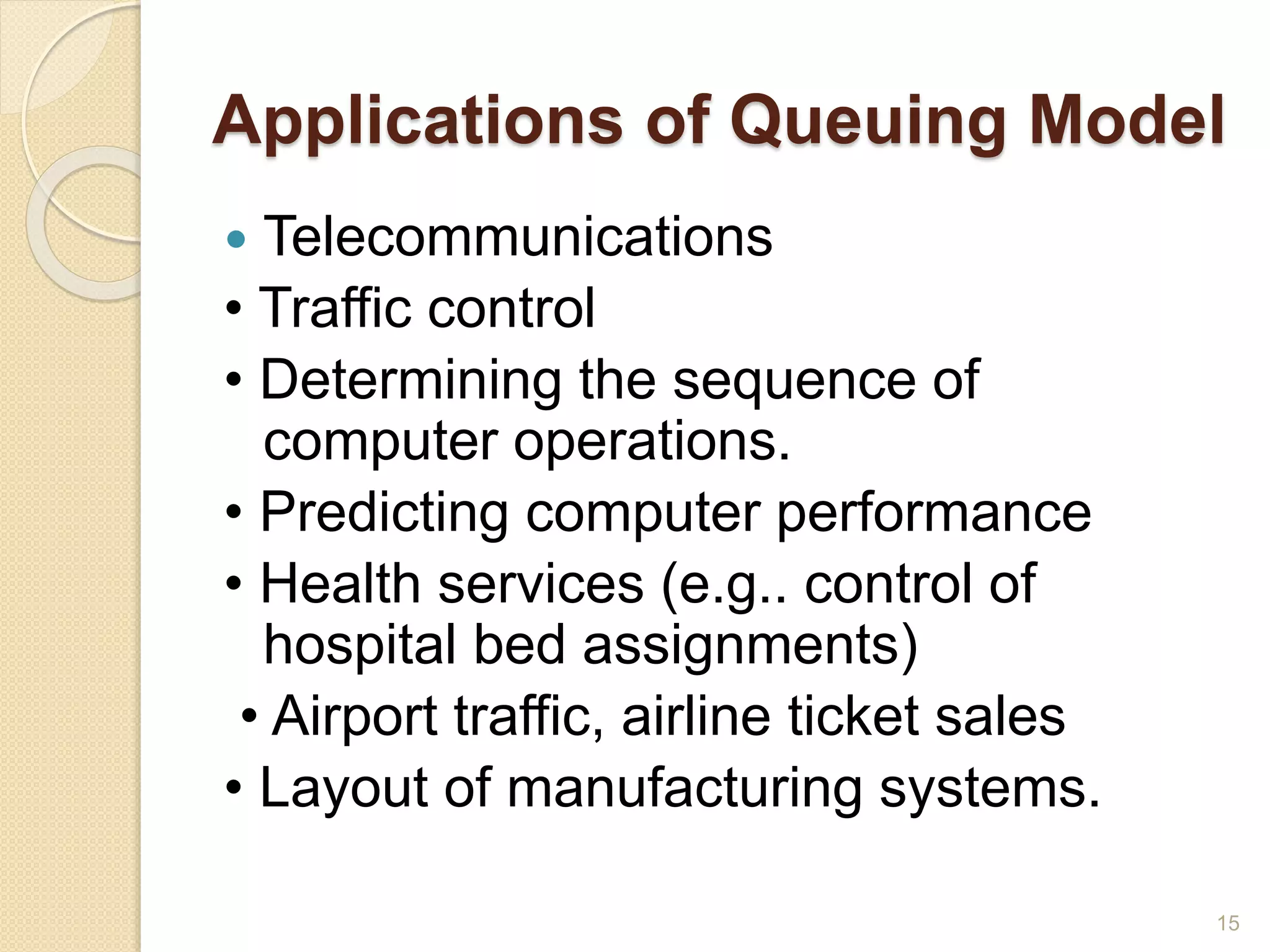 Applications of Queuing Model
 Telecommunications
• Traffic control
• Determining the sequence of
computer operations.
• Predicting computer performance
• Health services (e.g.. control of
hospital bed assignments)
• Airport traffic, airline ticket sales
• Layout of manufacturing systems.
15
 