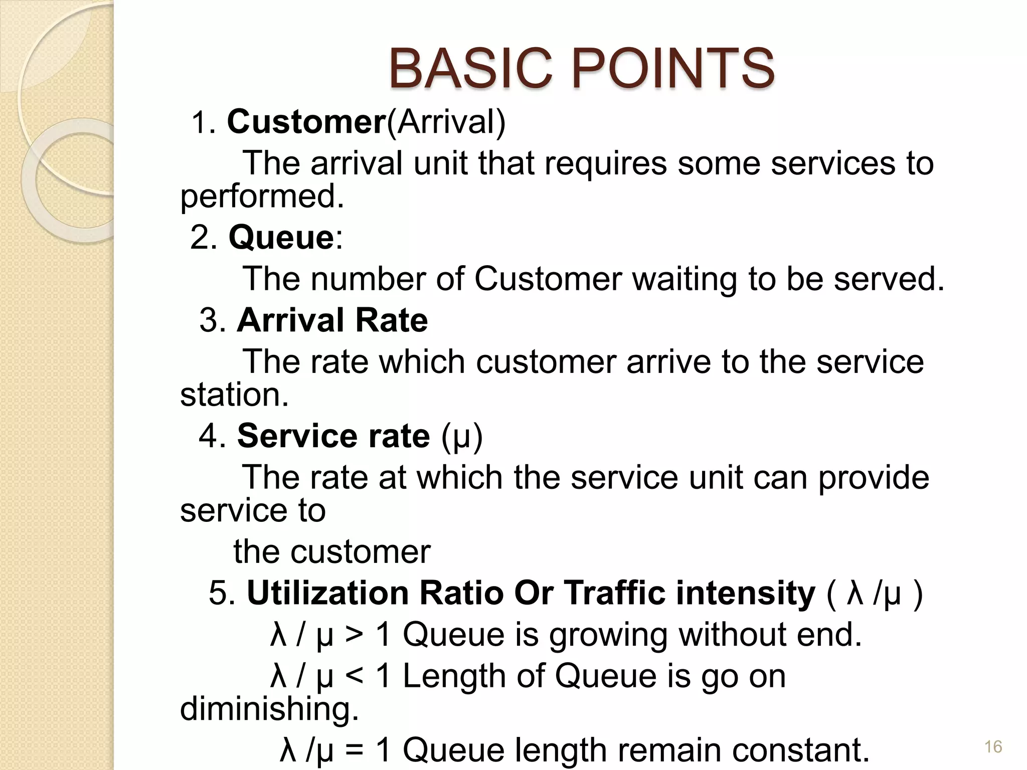 BASIC POINTS
1. Customer(Arrival)
The arrival unit that requires some services to
performed.
2. Queue:
The number of Customer waiting to be served.
3. Arrival Rate
The rate which customer arrive to the service
station.
4. Service rate (µ)
The rate at which the service unit can provide
service to
the customer
5. Utilization Ratio Or Traffic intensity ( λ /µ )
λ / µ > 1 Queue is growing without end.
λ / µ < 1 Length of Queue is go on
diminishing.
λ /µ = 1 Queue length remain constant. 16
 