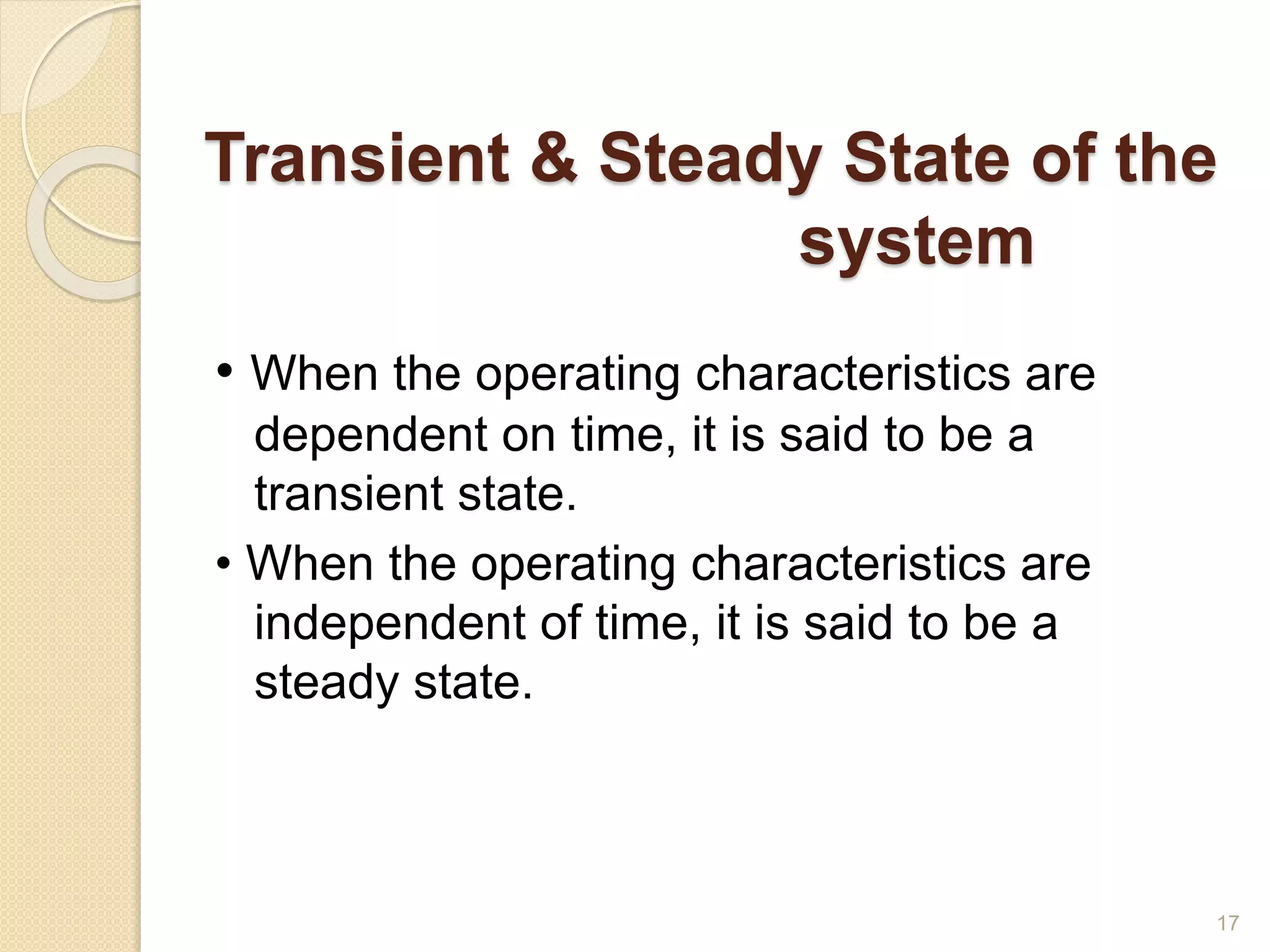 Transient & Steady State of the
system
• When the operating characteristics are
dependent on time, it is said to be a
transient state.
• When the operating characteristics are
independent of time, it is said to be a
steady state.
17
 