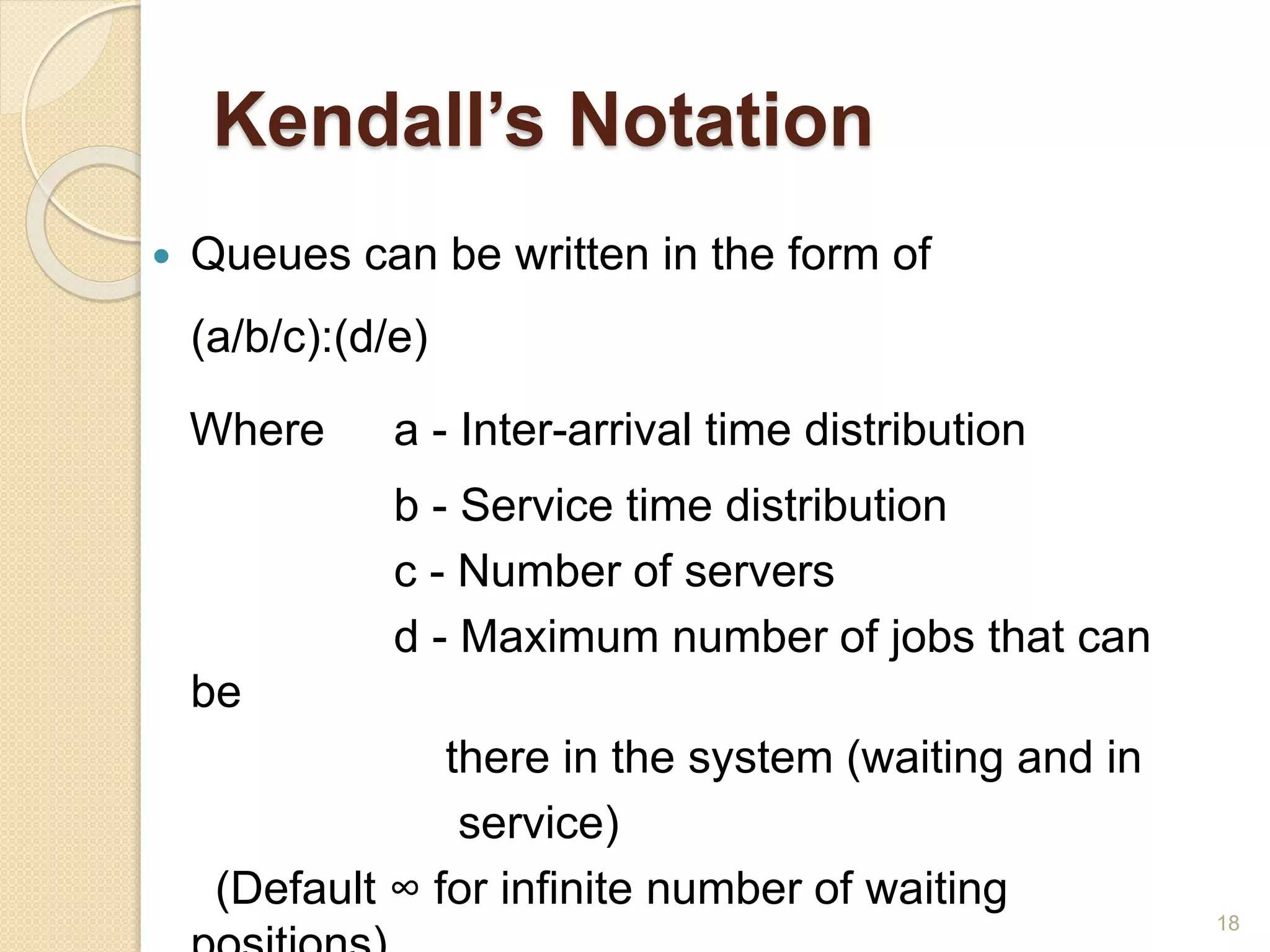 Kendall’s Notation
 Queues can be written in the form of
(a/b/c):(d/e)
Where a - Inter-arrival time distribution
b - Service time distribution
c - Number of servers
d - Maximum number of jobs that can
be
there in the system (waiting and in
service)
(Default ∞ for infinite number of waiting
18
 