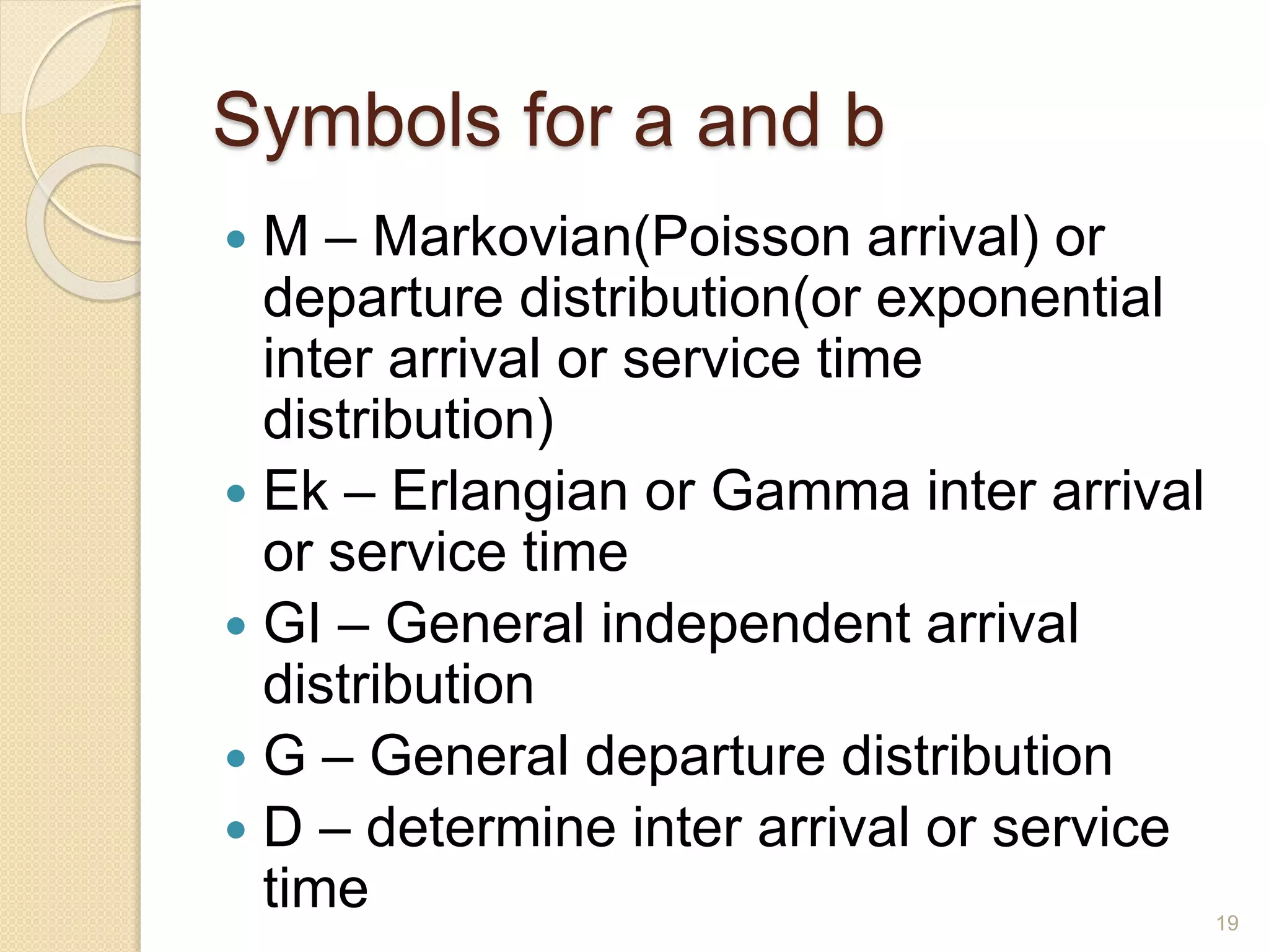 Symbols for a and b
 M – Markovian(Poisson arrival) or
departure distribution(or exponential
inter arrival or service time
distribution)
 Ek – Erlangian or Gamma inter arrival
or service time
 GI – General independent arrival
distribution
 G – General departure distribution
 D – determine inter arrival or service
time 19
 