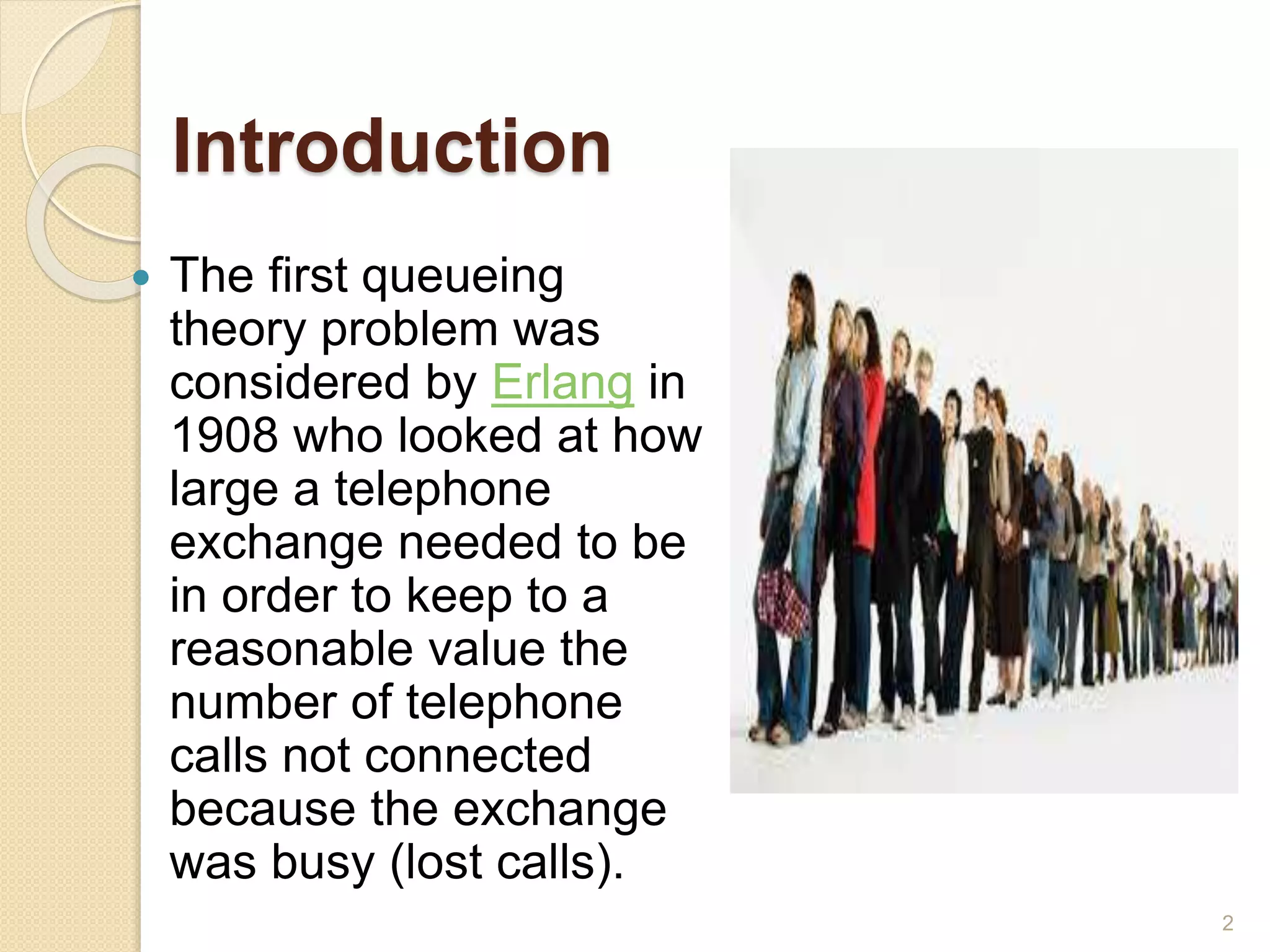 Introduction
 The first queueing
theory problem was
considered by Erlang in
1908 who looked at how
large a telephone
exchange needed to be
in order to keep to a
reasonable value the
number of telephone
calls not connected
because the exchange
was busy (lost calls).
2
 