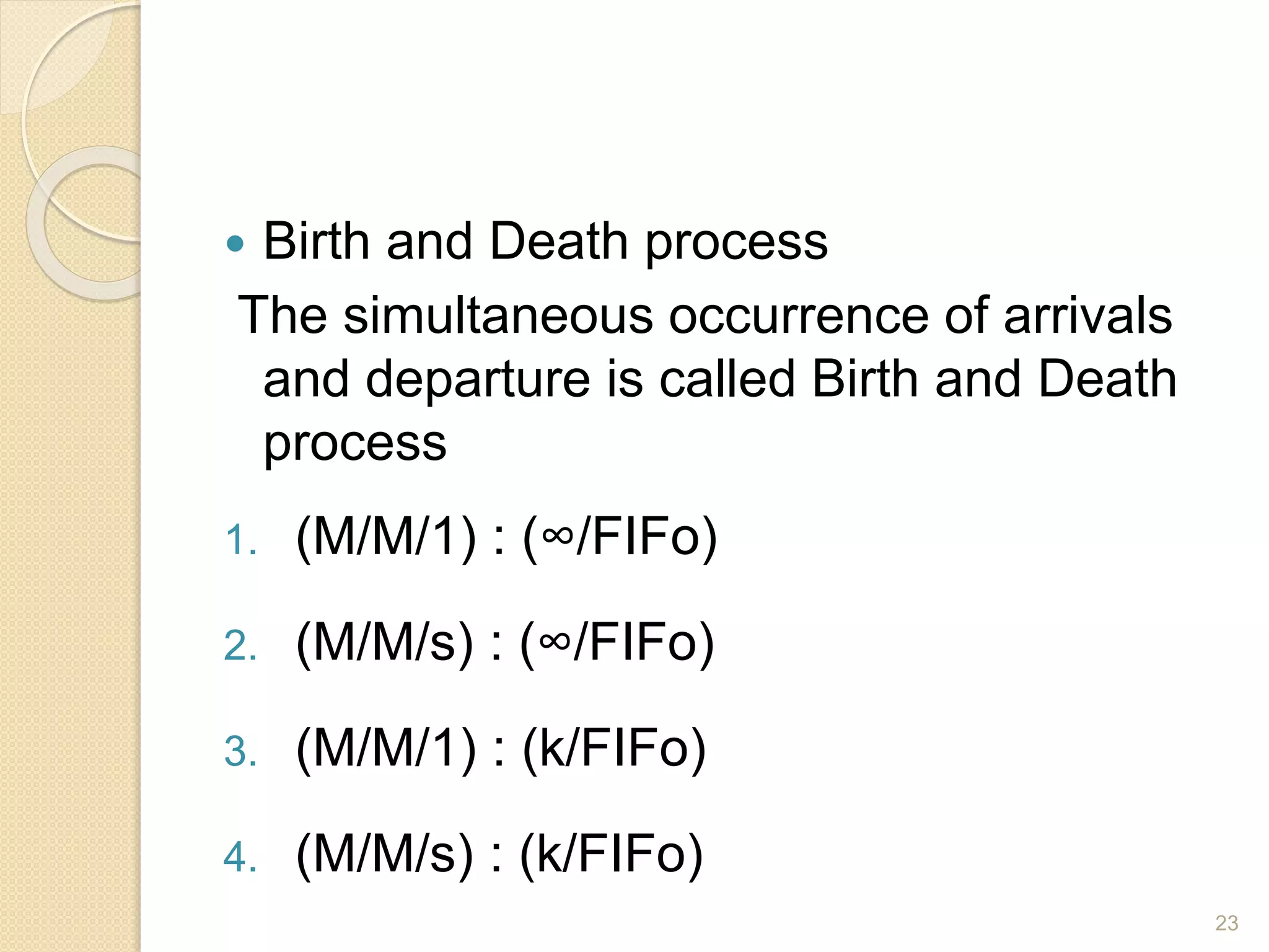  Birth and Death process
The simultaneous occurrence of arrivals
and departure is called Birth and Death
process
1. (M/M/1) : (∞/FIFo)
2. (M/M/s) : (∞/FIFo)
3. (M/M/1) : (k/FIFo)
4. (M/M/s) : (k/FIFo)
23
 
