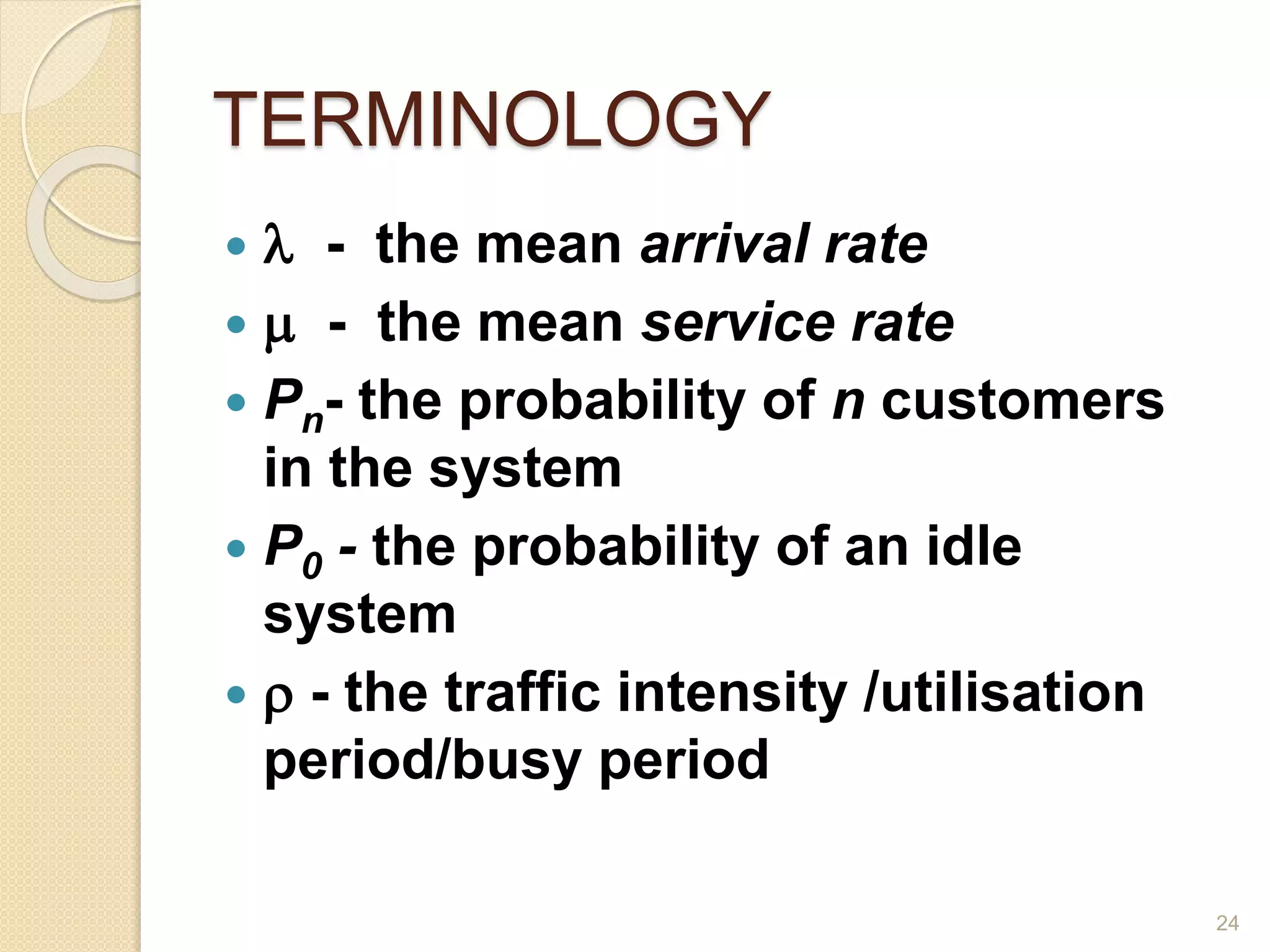 TERMINOLOGY
  - the mean arrival rate
  - the mean service rate
 Pn- the probability of n customers
in the system
 P0 - the probability of an idle
system
  - the traffic intensity /utilisation
period/busy period
24
 